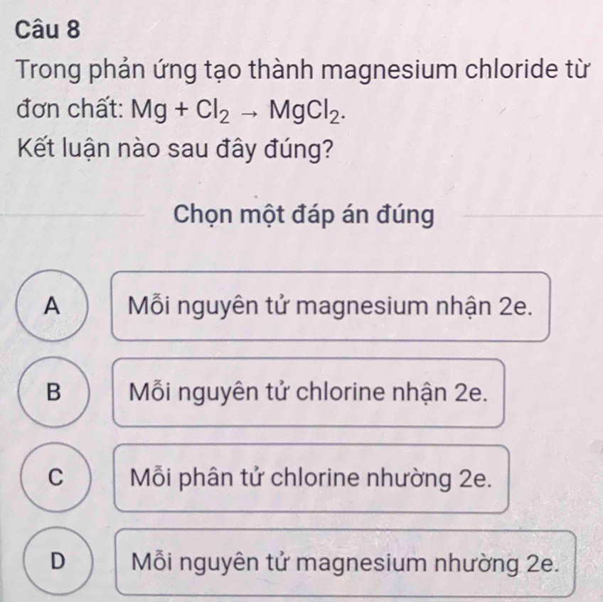 Trong phản ứng tạo thành magnesium chloride từ
đơn chất: Mg+Cl_2to MgCl_2. 
Kết luận nào sau đây đúng?
Chọn một đáp án đúng
A Mỗi nguyên tử magnesium nhận 2e.
B Mỗi nguyên tử chlorine nhận 2e.
C Mỗi phân tử chlorine nhường 2e.
D Mỗi nguyên tử magnesium nhường 2e.