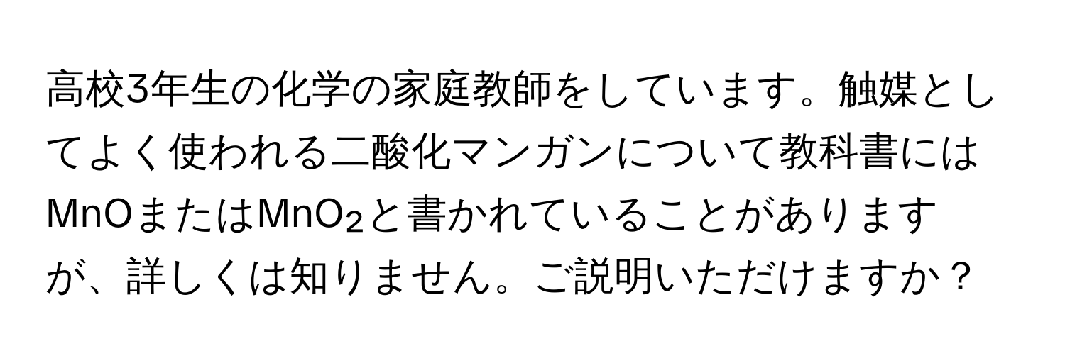 高校3年生の化学の家庭教師をしています。触媒としてよく使われる二酸化マンガンについて教科書にはMnOまたはMnO₂と書かれていることがありますが、詳しくは知りません。ご説明いただけますか？