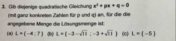 Gib diejenige quadratische Gleichung x^2+px+q=0
(mit ganz konkreten Zahlen für p und q) an, für die die
angegebene Menge die Lösungsmenge ist:
(a) L= -4;7 (b) L= -3-sqrt(11);-3+sqrt(11) (c) L= -5