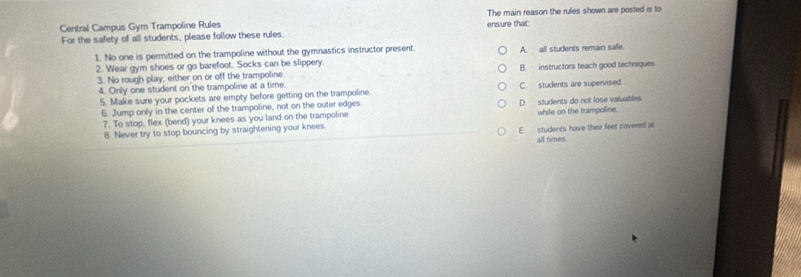 Central Campus Gym Trampoline Rules ensure that: The main reason the rules shown are posted is to
For the safety of all students, please follow these rules.
1. No one is permitted on the trampoline without the gymnastics instructor present. A. all students remain safe.
2. Wear gym shoes or go barefoot. Socks can be slippery.
3. No rough play, either on or off the trampoline. B. instructors teach good techniques
4. Only one student on the trampoline at a time. C. students are supervised.
5. Make sure your pockets are empty before getting on the trampoline.
6. Jump only in the center of the trampoline, not on the outer edges. D. students do not lose valuables
7. To stop, flex (bend) your knees as you land on the trampoline. while on the trampoline.
8. Never try to stop bouncing by straightening your knees.
E students have their feet covered at
all times.