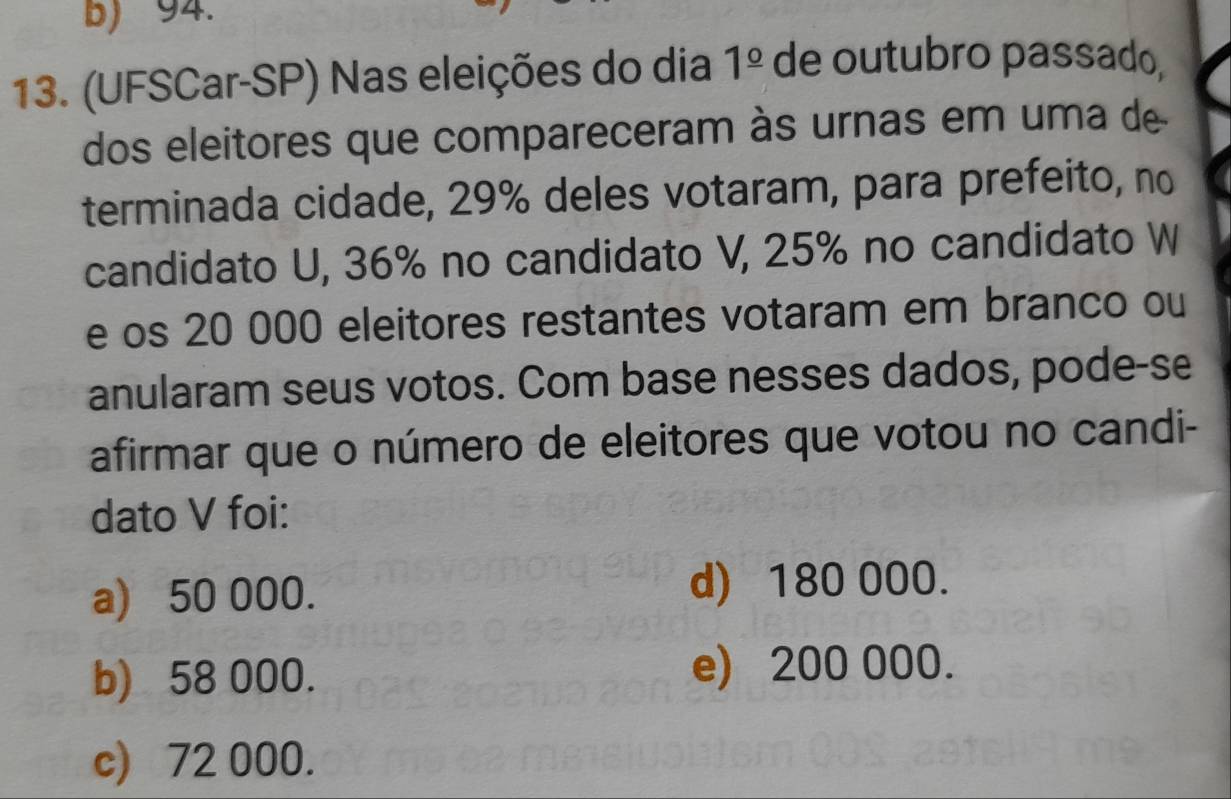 b) 94.
13. (UFSCar-SP) Nas eleições do dia 1^(_ circ) de outubro passado,
dos eleitores que compareceram às urnas em uma de
terminada cidade, 29% deles votaram, para prefeito, no
candidato U, 36% no candidato V, 25% no candidato W
e os 20 000 eleitores restantes votaram em branco ou
anularam seus votos. Com base nesses dados, pode-se
afirmar que o número de eleitores que votou no candi-
dato V foi:
a) 50 000. d) 180 000.
b) 58 000. e) 200 000.
c) 72 000.