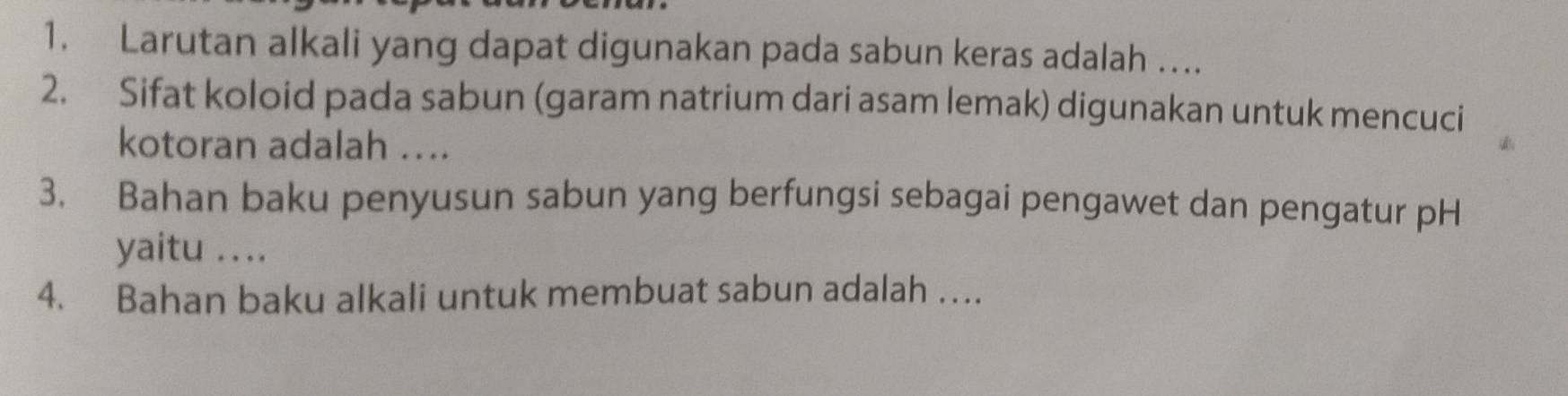 Larutan alkali yang dapat digunakan pada sabun keras adalah …. 
2. Sifat koloid pada sabun (garam natrium dari asam lemak) digunakan untuk mencuci 
kotoran adalah .... 
3. Bahan baku penyusun sabun yang berfungsi sebagai pengawet dan pengatur pH 
yaitu .... 
4. Bahan baku alkali untuk membuat sabun adalah …