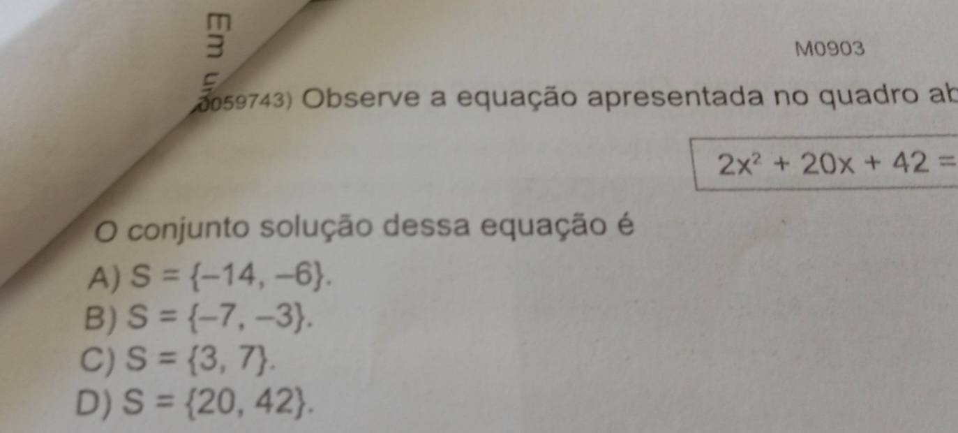 M0903
C
2059743) Observe a equação apresentada no quadro ab
2x^2+20x+42=
O conjunto solução dessa equação é
A) S= -14,-6.
B) S= -7,-3.
C) S= 3,7.
D) S= 20,42.