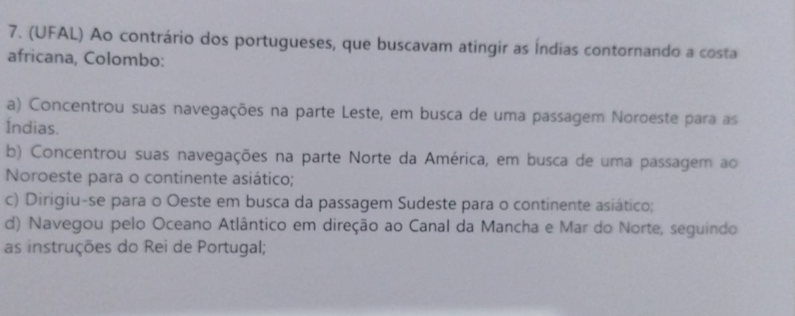 (UFAL) Ao contrário dos portugueses, que buscavam atingir as Índias contornando a costa
africana, Colombo:
a) Concentrou suas navegações na parte Leste, em busca de uma passagem Noroeste para as
Índias.
b) Concentrou suas navegações na parte Norte da América, em busca de uma passagem ao
Noroeste para o continente asiático;
c) Dirigiu-se para o Oeste em busca da passagem Sudeste para o continente asiático;
d) Navegou pelo Oceano Atlântico em direção ao Canal da Mancha e Mar do Norte, seguindo
as instruções do Rei de Portugal;