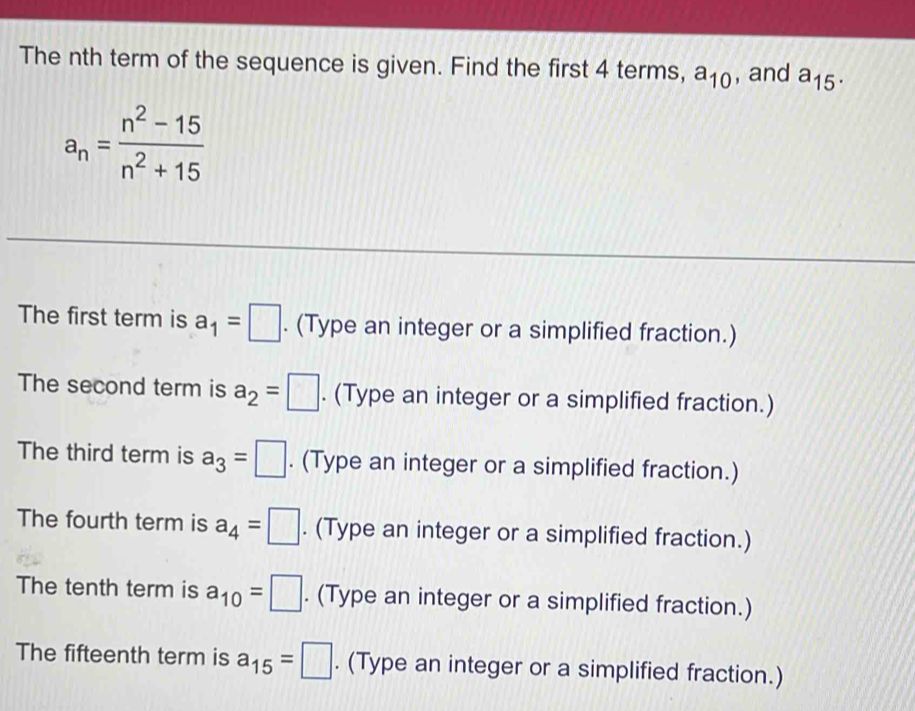 The nth term of the sequence is given. Find the first 4 terms, a_10 , and a_15.
a_n= (n^2-15)/n^2+15 
The first term is a_1=□. (Type an integer or a simplified fraction.) 
The second term is a_2=□. (Type an integer or a simplified fraction.) 
The third term is a_3=□. (Type an integer or a simplified fraction.) 
The fourth term is a_4=□. (Type an integer or a simplified fraction.) 
The tenth term is a_10=□. (Type an integer or a simplified fraction.) 
The fifteenth term is a_15=□. (Type an integer or a simplified fraction.)