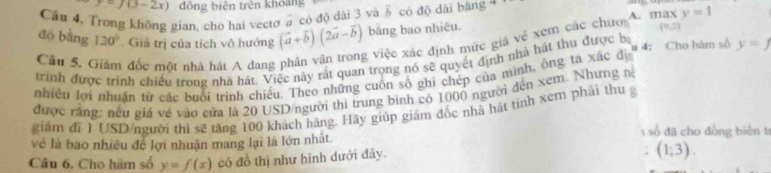 ) (3-2x) đồng biện trên khoảng
Cầu 4. Trong khộng gian, cho hai vectơ 2 có độ dài 3 và overline b có độ dài băng 4
đó bằng 120°. Giá trị của tích vô hướng (vector a+vector b)(2vector a-vector b) bảng bao nhiêu. A. max y=1
Cầu 5, Giám đốc một nhà hát A dang phân văn trong việc xác định mức giá vẻ xem các chưi (9,2)
trình được trình chiều trong nhà hát. Việc này rất quan trọng nó sẽ quyết định nhà hát thu được b # 4: Cho hám số y=f
nhiều lợi nhuân từ các buổi trình chiều. Theo những cuốn số ghi chép của mình, ông ta xác đi
được rằng: nều giá về vào cửa là 20 USD/người thi trung bình có 1000 người đện xem. Nhưng n
giám đí 1USD/người thi sẽ tăng 100 khách hàng. Hãy giúp giám đốc nhà hát tính xem phải thu g
số đã cho đồng biển tr
về là bao nhiều đề lợi nhuận mang lại là lớn nhất
Câu 6. Cho hàm số y=f(x) có đồ thị như hình dưới đây.
(1;3).