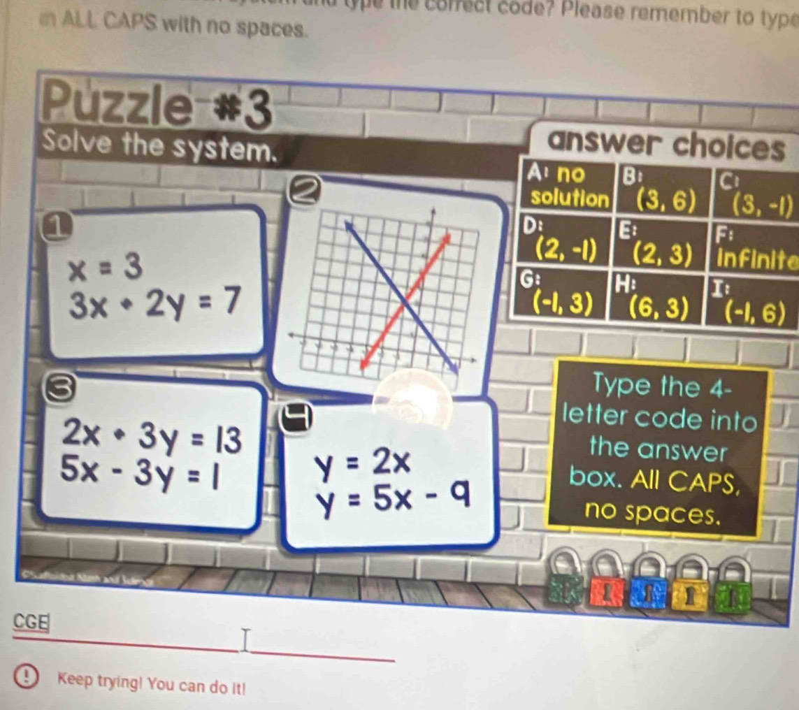 ue the correct code? Please remember to type 
ALL CAPS with no spaces. 
Puzzle #3 
Solve the system. 
answer choices 
Ano Bi 
C 
solution (3,6) (3,-1)
n 
Di 
. 
.
(2,-1) _ circ  
F
x=3
(2,3) infinite 
G: He n
3x+2y=7
(-1,3) (6,3) (-1,6)
Type the 4 -
2x· 3y=13
letter code into 
the answer
5x-3y=1
y=2x box. All CAPS,
y=5x-q
no spaces. 
2 1 
CGE 
D Keep trying! You can do it!