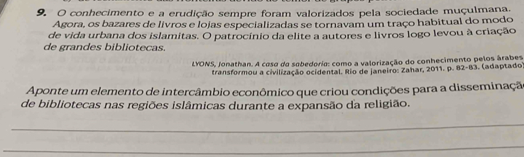 conhecimento e a erudição sempre foram valorizados pela sociedade muçulmana. 
Agora, os bazares de livros e lojas especializadas se tornavam um traço habitual do modo 
de vida urbana dos islamitas. O patrocínio da elite a autores e livros logo levou à criação 
de grandes bibliotecas. 
LYONS, Jonathan. A casa da sabedoria: como a valorização do conhecimento pelos árabes 
transformou a civilização ocidental. Rio de janeiro: Zahar, 2011. p. 82-83. (adaptado) 
Aponte um elemento de intercâmbio econômico que criou condições para a disseminação 
de bibliotecas nas regiões islâmicas durante a expansão da religião. 
_ 
_