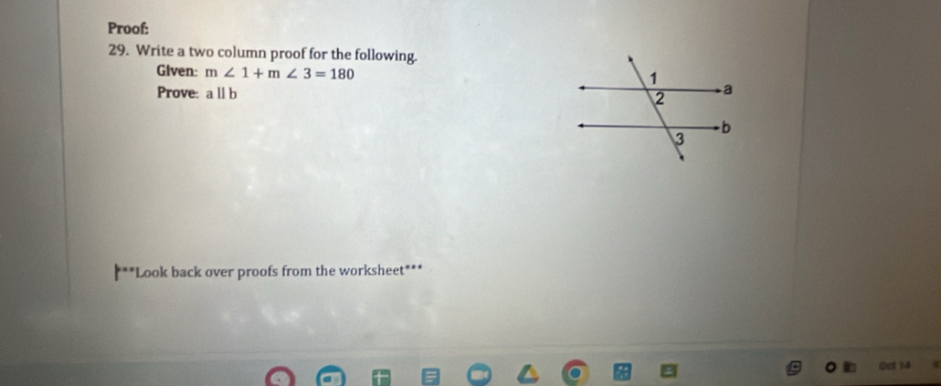 Proof: 
29. Write a two column proof for the following. 
Given: m∠ 1+m∠ 3=180
Prove: aparallel b
***Look back over proofs from the worksheet***