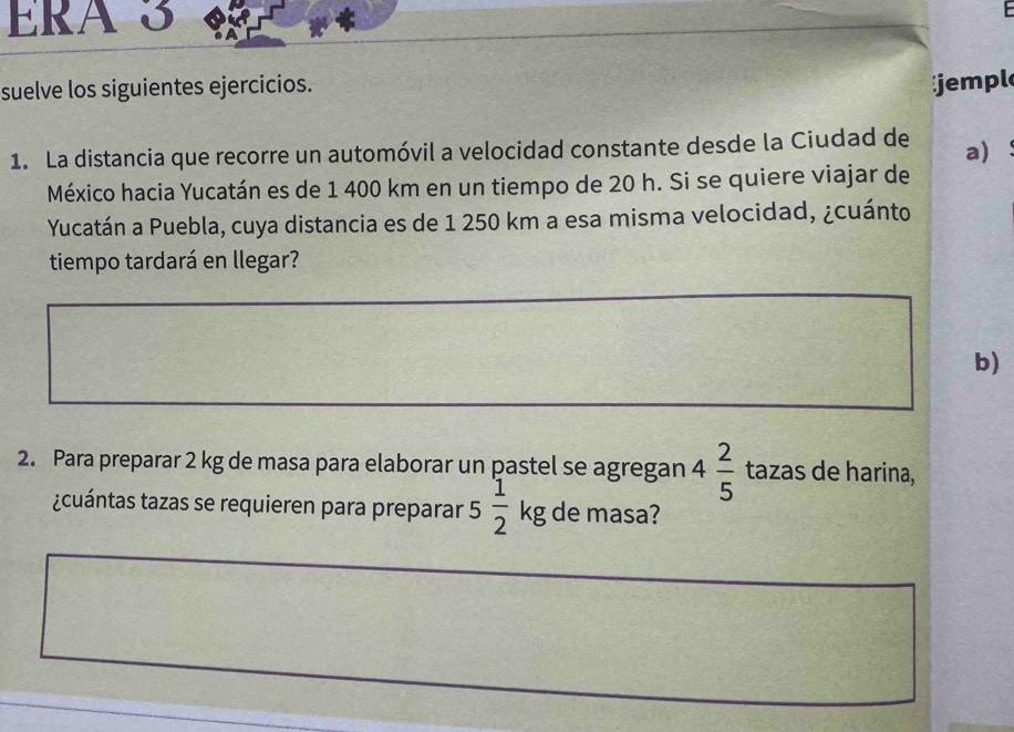 ERA S 
suelve los siguientes ejercicios. 
jempl 
1. La distancia que recorre un automóvil a velocidad constante desde la Ciudad de a ： 
México hacia Yucatán es de 1 400 km en un tiempo de 20 h. Si se quiere viajar de 
Yucatán a Puebla, cuya distancia es de 1 250 km a esa misma velocidad, ¿cuánto 
tiempo tardará en llegar? 
b) 
2. Para preparar 2 kg de masa para elaborar un pastel se agregan 4 2/5  tazas de harina, 
¿cuántas tazas se requieren para preparar 5 1/2  kg de masa?