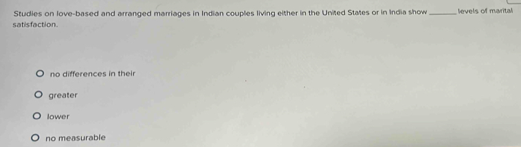 Studies on love-based and arranged marriages in Indian couples living either in the United States or in India show_ levels of marital
satisfaction.
no differences in their
greater
lower
no measurable