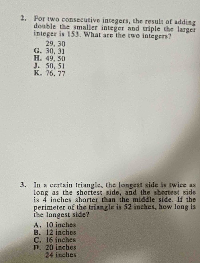 For two consecutive integers, the result of adding
double the smaller integer and triple the larger 
integer is 153. What are the two integers?
29, 30
G. 30 、 31
H. 49, 50
J. 50, 51
K. 76, 77
3. In a certain triangle, the longest side is twice as
long as the shortest side, and the shortest side
is 4 inches shorter than the middle side. If the
perimeter of the triangle is 52 inches, how long is
the longest side?
A. 10 inches
B. 12 inches
C. 16 inches
D. 20 inches
24 inches