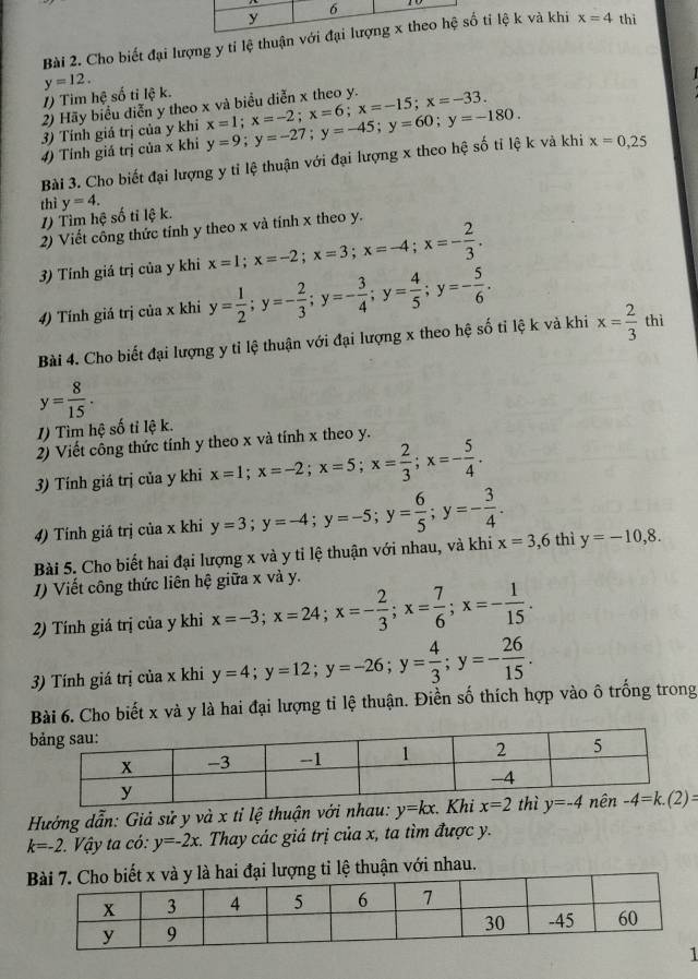 Cho biết đại lượng y tỉ lệ thuận với tỉ lệ k và khi x=4 thì
y=12.
1) Tim hệ số tỉ lệ k.
2) Hãy biểu diễn y theo x và biểu diễn x theo y.
3) Tính giả trị của y khi x=1;x=-2;x=6;x=-15;x=-33.
4) Tính giá trị của x khi y=9;y=-27;y=-45;y=60;y=-180.
Bài 3. Cho biết đại lượng y tỉ lệ thuận với đại lượng x theo hệ số tỉ lệ k và khi x=0,25
thì y=4.
1) Tìm hệ số tỉ lệ k.
2) Viết công thức tính y theo x và tính x theo y.
3) Tính giá trị của y khi x=1;x=-2;x=3;x=-4;x=- 2/3 .
4) Tính giá trị của x khi y= 1/2 ;y=- 2/3 ;y=- 3/4 ;y= 4/5 ;y=- 5/6 .
Bài 4. Cho biết đại lượng y tỉ lệ thuận với đại lượng x theo hệ số tỉ lệ k và khi x= 2/3  thì
y= 8/15 .
1) Tìm hệ số tỉ lệ k.
2) Viết công thức tính y theo x và tính x theo y.
3) Tính giá trị của y khi x=1;x=-2;x=5;x= 2/3 ;x=- 5/4 .
4) Tính giá trị của x khi y=3;y=-4;y=-5;y= 6/5 ;y=- 3/4 .
Bài 5. Cho biết hai đại lượng x và y tỉ lệ thuận với nhau, và khi x=3,6 thì y=-10,8.
1) Viết công thức liên hệ giữa x và y.
2) Tính giá trị của y khi x=-3;x=24;x=- 2/3 ;x= 7/6 ;x=- 1/15 .
3) Tính giá trị của x khi y=4;y=12;y=-26;y= 4/3 ;y=- 26/15 .
Bài 6. Cho biết x và y là hai đại lượng tỉ lệ thuận. Điền số thích hợp vào ô trống trong
Hưởng dẫn: Giả sử y và x tỉ lệ thuận với
k=-2 *  Vậy ta có: y=-2x :. Thay các giá trị của x, ta tìm được y.
ượng tỉ lệ thuận với nhau.