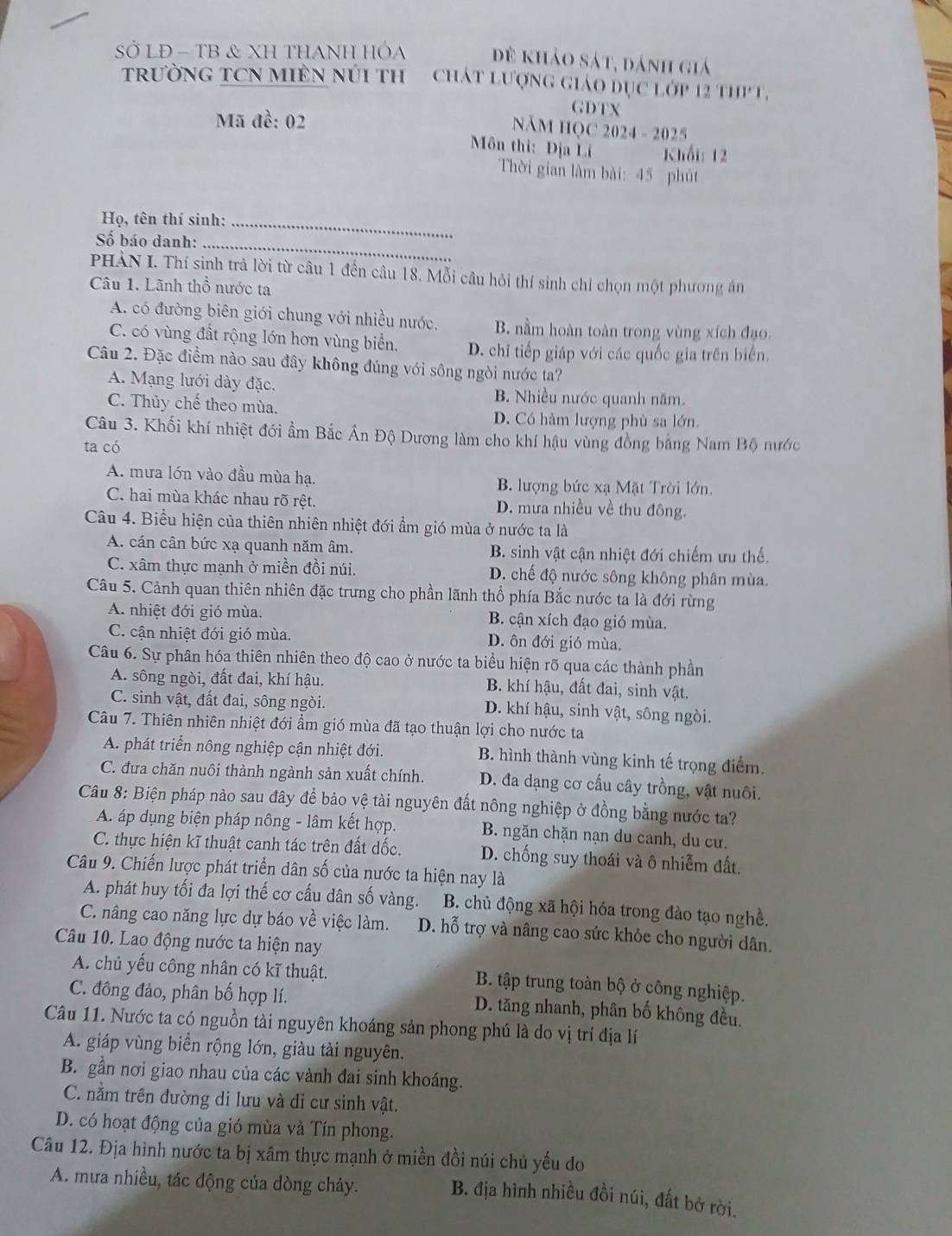 SỞ LĐ - TB & XH THANH HÓA đề khảo sát, dánh giá
TRườNG TCN MIÊN NúI TH  CháT Lượng giáo đục lớp 12 thP T,
Mã đề: 02
GDTX
NăM HQC 2024 - 2025
Môn thì: Địa Lí Khối: 12
Thời gian làm bài: 45 phút
Họ, tên thí sinh:_
Số báo danh:_
PHÀN I. Thí sinh trả lời từ câu 1 đến câu 18. Mỗi câu hỏi thí sinh chỉ chọn một phương án
Câu 1. Lãnh thổ nước ta
A. có đường biên giới chung với nhiều nước. B. nằm hoàn toàn trong vùng xích đạo.
C. có vùng đất rộng lớn hơn vùng biển. D. chỉ tiếp giáp với các quốc gia trên biển.
Câu 2. Đặc điểm nào sau đây không đúng với sông ngòi nước ta?
A. Mạng lưới dày đặc.
B. Nhiều nước quanh năm.
C. Thủy chế theo mùa. D. Có hàm lượng phù sa lớn.
Câu 3. Khối khí nhiệt đới ẩm Bắc Ấn Độ Dương làm cho khí hậu vùng đồng bằng Nam Bộ nước
ta có
A. mưa lớn vào đầu mùa hạ. B. lượng bức xạ Mặt Trời lớn.
C. hai mùa khác nhau rõ rệt. D. mưa nhiều về thu đông.
Câu 4. Biểu hiện của thiên nhiên nhiệt đới ẩm gió mùa ở nước ta là
A. cán cân bức xạ quanh năm âm. B. sinh vật cận nhiệt đới chiếm ưu thế.
C. xâm thực mạnh ở miền đồi núi. D. chế độ nước sông không phân mùa.
Câu 5. Cảnh quan thiên nhiên đặc trưng cho phần lãnh thổ phía Bắc nước ta là đới rừng
A. nhiệt đới gió mùa. B. cận xích đạo gió mùa.
C. cận nhiệt đới gió mùa. D. ôn đới gió mùa.
Câu 6. Sự phân hóa thiên nhiên theo độ cao ở nước ta biểu hiện rõ qua các thành phần
A. sông ngòi, đất đai, khí hậu. B. khí hậu, đất đai, sinh vật.
C. sinh vật, đất đai, sông ngòi. D. khí hậu, sinh vật, sông ngòi.
Câu 7. Thiên nhiên nhiệt đới ẩm gió mùa đã tạo thuận lợi cho nước ta
A. phát triển nông nghiệp cận nhiệt đới. B. hình thành vùng kinh tế trọng điểm.
C. đưa chăn nuôi thành ngành sản xuất chính. D. đa dạng cơ cấu cây trồng, vật nuôi.
Câu 8: Biện pháp nào sau đây để bảo vệ tài nguyên đất nông nghiệp ở đồng bằng nước ta?
A áp dụng biện pháp nông - lâm kết hợp. B. ngăn chặn nạn du canh, du cư.
C. thực hiện kĩ thuật canh tác trên đất dốc. D. chống suy thoái và ô nhiễm đất.
Câu 9. Chiến lược phát triển dân số của nước ta hiện nay là
A. phát huy tối đa lợi thế cơ cấu dân số vàng. B. chủ động xã hội hóa trong đào tạo nghề.
C. nâng cao năng lực dự báo về việc làm. D. hỗ trợ và nâng cao sức khỏe cho người dân.
Câu 10. Lao động nước ta hiện nay
A. chủ yếu công nhân có kĩ thuật. B. tập trung toàn bộ ở công nghiệp.
C. đông đảo, phân bố hợp lí. D. tăng nhanh, phân bố không đều.
Câu 11. Nước ta có nguồn tài nguyên khoáng sản phong phú là do vị trí địa lí
A. giáp vùng biển rộng lớn, giàu tài nguyên.
B. gần nơi giao nhau của các vành đai sinh khoáng.
C. nằm trên đường di lưu và di cư sinh vật.
D. có hoạt động của gió mùa và Tín phong.
Câu 12. Địa hình nước ta bị xâm thực mạnh ở miền đồi núi chủ yếu do
A. mưa nhiều, tác động của dòng chảy.
B. địa hình nhiều đồi núi, đất bờ rời.