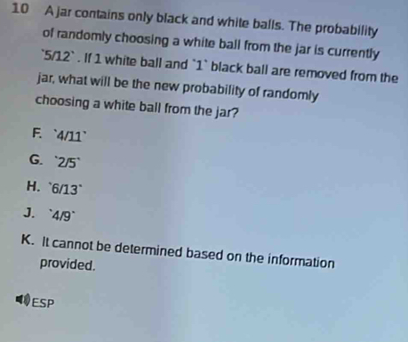 A jar contains only black and white balls. The probability
of randomly choosing a white ball from the jar is currently
` 5/12 ` . If 1 white ball and ` 1 ` black ball are removed from the
jar, what will be the new probability of randomly
choosing a white ball from the jar?. ` WIJ.
G. 2/5'
H. 6/13°
J. 4/9°
K. It cannot be determined based on the information
provided.
ESP