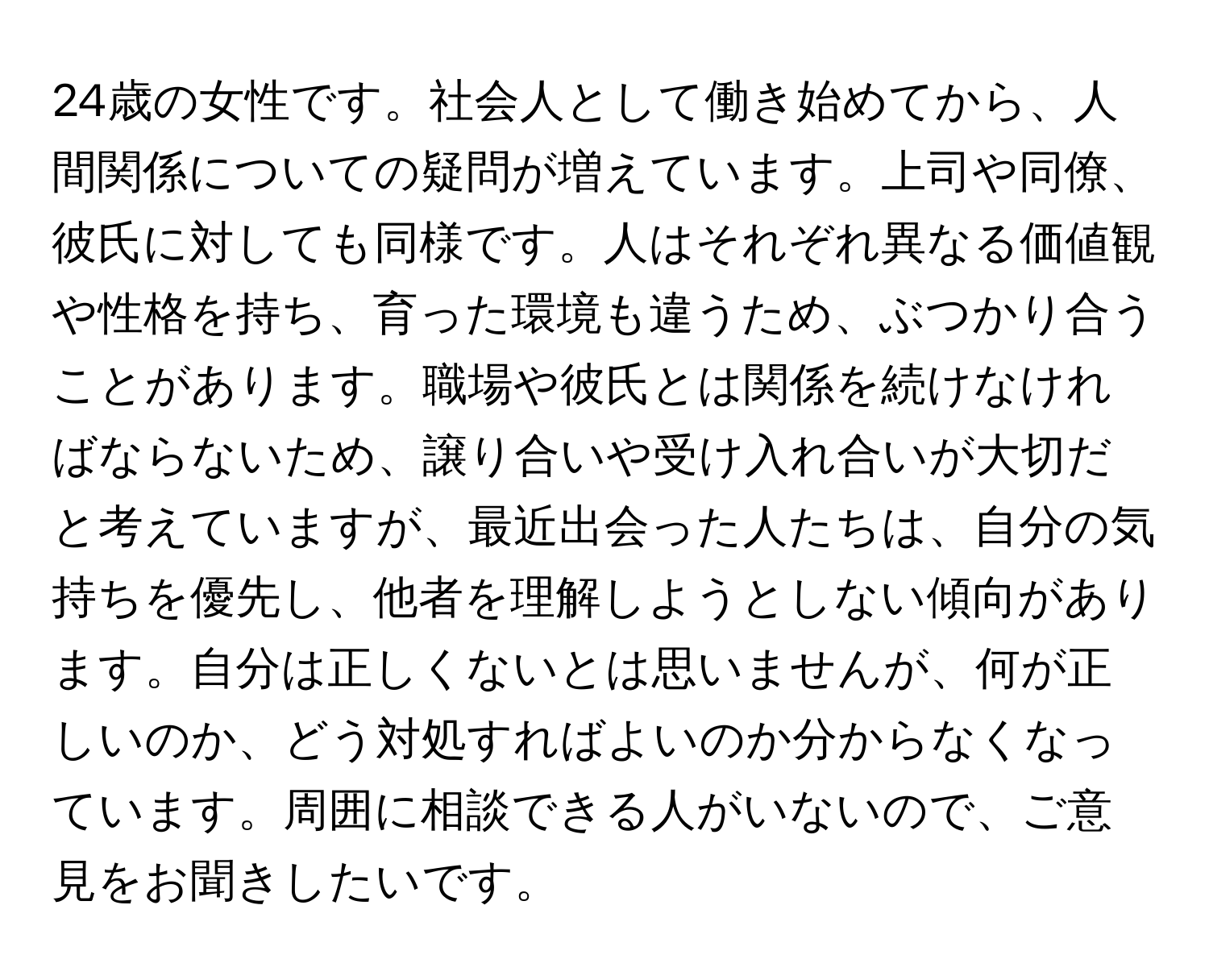 24歳の女性です。社会人として働き始めてから、人間関係についての疑問が増えています。上司や同僚、彼氏に対しても同様です。人はそれぞれ異なる価値観や性格を持ち、育った環境も違うため、ぶつかり合うことがあります。職場や彼氏とは関係を続けなければならないため、譲り合いや受け入れ合いが大切だと考えていますが、最近出会った人たちは、自分の気持ちを優先し、他者を理解しようとしない傾向があります。自分は正しくないとは思いませんが、何が正しいのか、どう対処すればよいのか分からなくなっています。周囲に相談できる人がいないので、ご意見をお聞きしたいです。