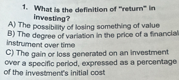 What is the definition of "return" in
investing?
A) The possibility of losing something of value
B) The degree of variation in the price of a financial
instrument over time
C) The gain or loss generated on an investment
over a specific period, expressed as a percentage
of the investment's initial cost