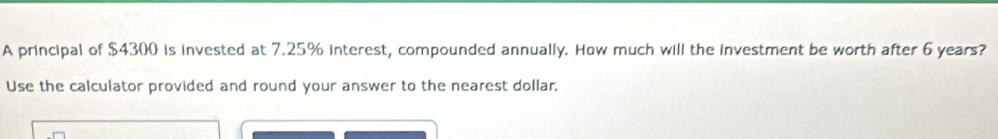A principal of $4300 is invested at 7.25% interest, compounded annually. How much will the investment be worth after 6 years? 
Use the calculator provided and round your answer to the nearest dollar,