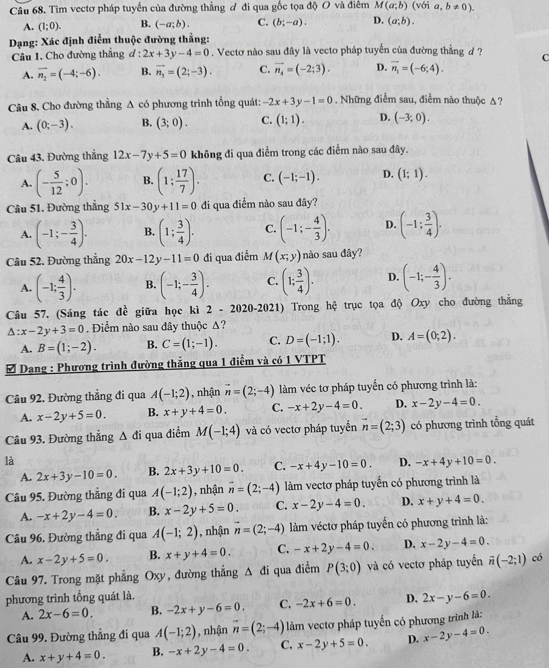 Tìm vectơ pháp tuyến của đường thẳng đ đi qua gốc tọa độ O và điểm M(a;b)(voia,b!= 0).
B.
C.
A. (1;0). (-a;b). (b;-a). D. (a;b).
Dạng: Xác định điểm thuộc đường thẳng:
Câu 1. Cho đường thắng 1: 2x+3y-4=0. Vectơ nào sau đây là vecto pháp tuyến của đường thẳng d ?
C
A. vector n_2=(-4;-6). B. vector n_3=(2;-3). C. vector n_4=(-2;3). D. vector n_1=(-6;4).
Câu 8. Cho đường thẳng △ cd 6 phương trình tổng quát: -2x+3y-1=0. Những điểm sau, điểm nào thuộc Δ?
B.
C.
D.
A. (0;-3). (3;0). (1;1). (-3;0).
Câu 43. Đường thắng 12x-7y+5=0 không đi qua điểm trong các điểm nào sau đây.
A. (- 5/12 ;0). (1; 17/7 ).
B.
D.
C. (-1;-1). (1;1).
Câu 51. Đường thắng 51x-30y+11=0 đi qua điểm nào sau đây?
A. (-1;- 3/4 ). (1; 3/4 ).
B.
C. (-1;- 4/3 ). D. (-1; 3/4 ).
Câu 52. Đường thắng 20x-12y-11=0 đi qua điểm M(x;y) nào sau đây?
C.
A. (-1; 4/3 ). (-1;- 3/4 ). (1; 3/4 ).
B.
D. (-1;- 4/3 ).
Câu 57. (Sáng tác đề giữa học kì 2 2020-202 1) Trong hệ trục tọa độ Oxy cho đường thắng
△ :x-2y+3=0. Điểm nào sau đây thuộc Δ?
A. B=(1;-2). B. C=(1;-1). C. D=(-1;1). D. A=(0;2).
Đ Dạng : Phương trình đường thẳng qua 1 điểm và có 1 VTPT
Câu 92. Đường thẳng đi qua A(-1;2) , nhận vector n=(2;-4) làm véc tơ pháp tuyến có phương trình là:
A. x-2y+5=0. B. x+y+4=0. C. -x+2y-4=0. D. x-2y-4=0.
Câu 93. Đường thắng △ di qua điểm M(-1;4) và có vectơ pháp tuyến vector n=(2;3) có phương trình tổng quát
là
A. 2x+3y-10=0. B. 2x+3y+10=0. C. -x+4y-10=0. D. -x+4y+10=0.
Câu 95. Đường thẳng đi qua A(-1;2) , nhận vector n=(2;-4) làm vectơ pháp tuyến có phương trình là
A. -x+2y-4=0. B. x-2y+5=0. C. x-2y-4=0. D. x+y+4=0.
Câu 96. Đường thẳng đi qua A(-1;2) , nhận vector n=(2;-4) làm véctơ pháp tuyến có phương trình là:
A. x-2y+5=0. B. x+y+4=0. C. -x+2y-4=0. D. x-2y-4=0.
Câu 97. Trong mặt phẳng Oxy, đường thẳng △ di qua điểm P(3;0) và có vectơ pháp tuyến vector n(-2;1) có
phương trình tổng quát là. D. 2x-y-6=0.
A. 2x-6=0.
B. -2x+y-6=0. C. -2x+6=0.
Câu 99. Đường thẳng đi qua A(-1;2) , nhận vector n=(2;-4) làm vectơ pháp tuyến có phương trình là:
A. x+y+4=0. B. -x+2y-4=0. C. x-2y+5=0. D. x-2y-4=0.