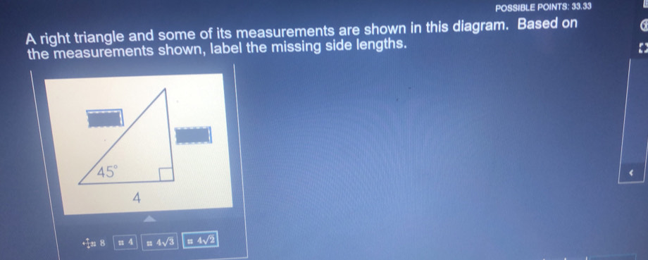 POSSIBLE POINTS: 33.33
A right triangle and some of its measurements are shown in this diagram. Based on
the measurements shown, label the missing side lengths.
‘
4 4sqrt(3) 1 4sqrt(2)