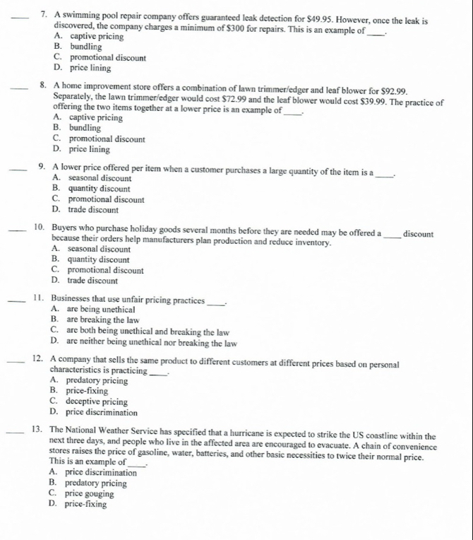 A swimming pool repair company offers guaranteed leak detection for $49.95. However, once the leak is
discovered, the company charges a minimum of $300 for repairs. This is an example of _.
A. captive pricing
B. bundling
C. promotional discount
D. price lining
_8. A home improvement store offers a combination of lawn trimmer/edger and leaf blower for $92.99.
Separately, the lawn trimmer/edger would cost $72.99 and the leaf blower would cost $39.99. The practice of
offering the two items together at a lower price is an example of
A. captive pricing
_
B. bundling
C. promotional discount
D. price lining
_9. A lower price offered per item when a customer purchases a large quantity of the item is a
A. seasonal discount
_
B. quantity discount
C. promotional discount
D. trade discount
_10. Buyers who purchase holiday goods several months before they are needed may be offered a _discount
because their orders help manufacturers plan production and reduce inventory.
A. seasonal discount
B. quantity discount
C. promotional discount
D. trade discount
_11. Businesses that use unfair pricing practices_
A. are being unethical
B. are breaking the law
C. are both being unethical and breaking the law
D. are neither being unethical nor breaking the law
_12. A company that sells the same product to different customers at different prices based on personal
characteristics is practicing_ .
A. predatory pricing
B. price-fixing
C. deceptive pricing
D. price discrimination
_13. The National Weather Service has specified that a hurricane is expected to strike the US coastline within the
next three days, and people who live in the affected area are encouraged to evacuate. A chain of convenience
stores raises the price of gasoline, water, batteries, and other basic necessities to twice their normal price.
This is an example of_
A. price discrimination
B. predatory pricing
C. price gouging
D. price-fixing