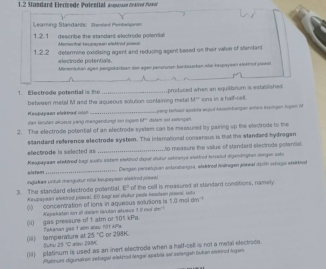 1.2 Standard Electrode Potential Keupayaan Elektrod Plawal
Learning Standards: Standard Pembelajaran:
1.2.1 describe the standard electrode potential 
Memerihal keupayaan elektrod piawal.
1.2.2 determine oxidising agent and reducing agent based on their value of standard
electrode potentials.
Menentukan agen pengoksidaan dan agen penurunan berdasarkan nilai keupayaan elektrod piawai.
1. Electrode potential is the _produced when an equilibrium is established
between metal M and the aqueous solution containing metal M^(n+) ions in a half-cell.
Keupayaan elektrod ialah _yang terhasil apabila wujud keseimbangan antara kepingan logam M
dan larutan akueus yang mengandungi ion logam M^(n+) dalam sel setengah.
2. The electrode potential of an electrode system can be measured by pairing up the electrode to the
standard reference electrode system. The international consensus is that the standard hydrogen
electrode is selected as _to measure the value of standard electrode potential.
Keupayaan elektrod bagi suatu sistem elektrod dapat diukur sekiranya elektrod tersebut digandingkan dengan satu
sistem _Dengan persetujuan antarabangsa, elektrod hidrogen plawal dipilih sebagai elektrod
rujukan untuk mengukur nilai keupayaan elektrod piawai.
3. The standard electrode potential, E^0 of the cell is measured at standard conditions, namely:
Keupayaan elektrod piawai, E0 bagi sel diukur pada keadaan piawai, iaitu
(i) concentration of ions in aqueous solutions is 1.0 mol dm^(-3)
Kepekatan ion di dalam larutan akueus 1.0moldm^(-3).
(ii) gas pressure of 1 atm or 101 kPa.
Tekanan gas 1 atm atau 101 kPa.
(iii) temperature at 25°C or 298K.
Suhu 25°C atau 298K.
(iii) platinum is used as an inert electrode when a half-cell is not a metal electrode.
Platinum digunakan sebagai elektrod lengai apabila sel setengah bukan elektrod logam.