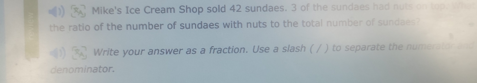 Mike's Ice Cream Shop sold 42 sundaes. 3 of the sundaes had nuts on top. Wha 
the ratio of the number of sundaes with nuts to the total number of sundaes? 
Write your answer as a fraction. Use a slash ( / ) to separate the numerator and 
denominator.