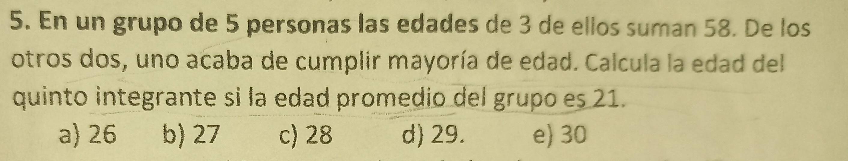 En un grupo de 5 personas las edades de 3 de ellos suman 58. De los
otros dos, uno acaba de cumplir mayoría de edad. Calcula la edad del
quinto integrante si la edad promedio del grupo es 21.
a) 26 b) 27 c) 28 d) 29. e) 30