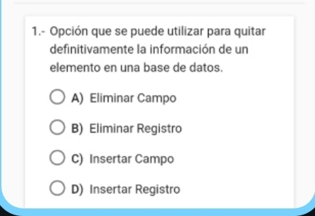 1.- Opción que se puede utilizar para quitar
definitivamente la información de un
elemento en una base de datos.
A) Eliminar Campo
B) Eliminar Registro
C) Insertar Campo
D) Insertar Registro