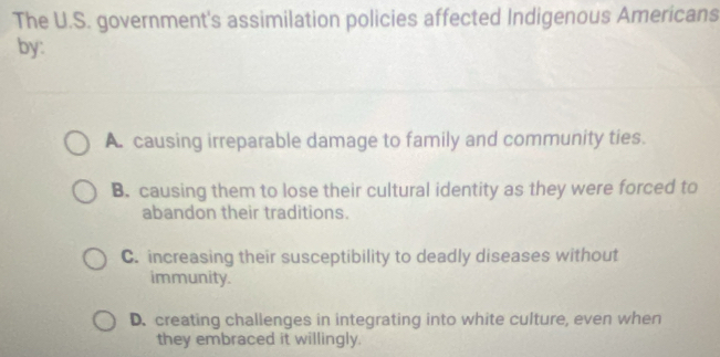 The U.S. government's assimilation policies affected Indigenous Americans
by:
A. causing irreparable damage to family and community ties.
B. causing them to lose their cultural identity as they were forced to
abandon their traditions.
C. increasing their susceptibility to deadly diseases without
immunity.
D. creating challenges in integrating into white culture, even when
they embraced it willingly.