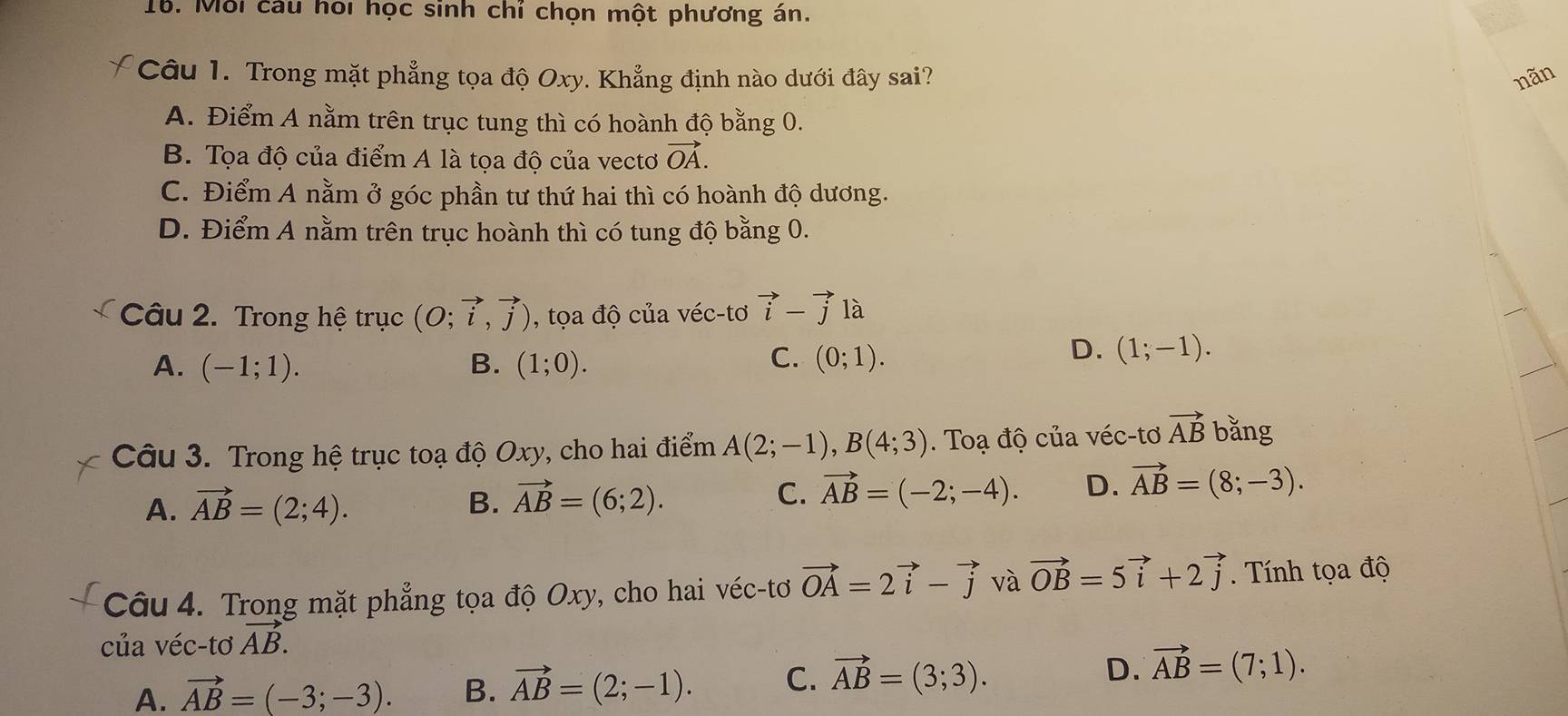 Mới cau hổi học sinh chí chọn một phương án.
Câu 1. Trong mặt phẳng tọa độ Oxy. Khẳng định nào dưới đây sai? nãn
A. Điểm A nằm trên trục tung thì có hoành độ bằng 0.
B. Tọa độ của điểm A là tọa độ của vectơ vector OA.
C. Điểm A nằm ở góc phần tư thứ hai thì có hoành độ dương.
D. Điểm A nằm trên trục hoành thì có tung độ bằng 0.
Câu 2. Trong hệ trục (O;vector i,vector j) , tọa độ của véc-tơ vector i-vector j là
C.
A. (-1;1). B. (1;0). (0;1). 
D. (1;-1). 
Câu 3. Trong hệ trục toạ độ Oxy, cho hai điểm A(2;-1), B(4;3) Toạ độ của véc-tơ vector AB bằng
A. vector AB=(2;4).
B. vector AB=(6;2). C. vector AB=(-2;-4). D. vector AB=(8;-3). 
Câu 4. Trong mặt phẳng tọa độ Oxy, cho hai véc-tơ vector OA=2vector i-vector j và vector OB=5vector i+2vector j. Tính tọa độ
của véc-tơ vector AB.
A. vector AB=(-3;-3). B. vector AB=(2;-1). C. vector AB=(3;3). D. vector AB=(7;1).