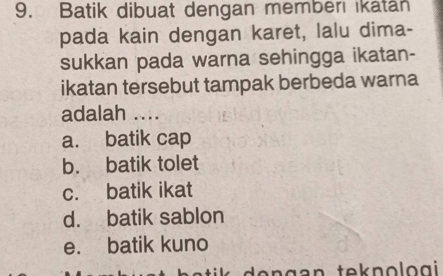 Batik dibuat dengan memberi ikatan
pada kain dengan karet, lalu dima-
sukkan pada warna sehingga ikatan-
ikatan tersebut tampak berbeda warna
adalah ....
a. batik cap
b. batik tolet
c. batik ikat
d. batik sablon
e. batik kuno
e n g a n tek nolo gi