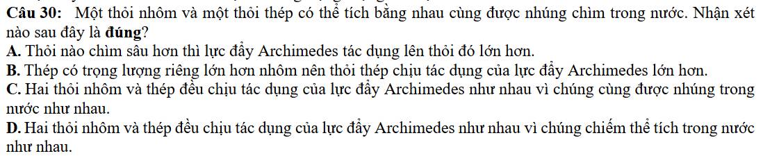 Một thỏi nhôm và một thỏi thép có thể tích bằng nhau cùng được nhúng chìm trong nước. Nhận xét
nào sau đây là đúng?
A. Thỏi nào chìm sâu hơn thì lực đầy Archimedes tác dụng lên thỏi đó lớn hơn.
B. Thép có trọng lượng riêng lớn hơn nhôm nên thỏi thép chịu tác dụng của lực đẩy Archimedes lớn hơn.
C. Hai thôi nhôm và thép đều chịu tác dụng của lực đẩy Archimedes như nhau vì chúng cùng được nhúng trong
nước như nhau.
D. Hai thỏi nhôm và thép đều chịu tác dụng của lực đẩy Archimedes như nhau vì chúng chiếm thể tích trong nước
như nhau.