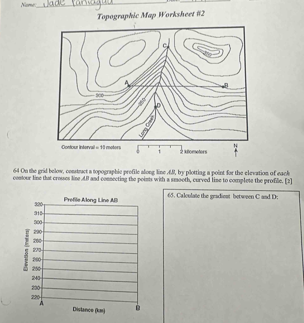 Name:
__
Topographic Map Worksheet #2
64 On the grid below, construct a topographic profile along line AB, by plotting a point for the elevation of each
contour line that crosses line AB and connecting the points with a smooth, curved line to complete the profile. [2]
65. Calculate the gradient between C and D:
320 Profile Along Line AB
310
300-
290
280
270
260
250
240
230
220
A
Distance (km) B