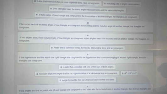# A line that intersects two or more coplanar lines, rays, or segments. #matching side or angle measurement 
# Both trangles have the same angle measurements and the same side lengths. 
# If three sides of one triangle are congruent to the three sides of another triangle, the trlangles are congruent, 
= 
congruent if two sides and the included angle of one triangle are congruent to two sides and the included angle of another triangle, the triangles are 
= 
If two angles and a non-included side of one trangle are congruent to two angles and a non-included side of another triangle, the triangles are 
congruent. 
# Angle with a common verlex, formed by intersecting lines, and are congruent 
If the hypotenuse and the leg of one right triangle are congruent to the hypotenuse and corresponding leg of another right triangle, then the 
triangles are congruent. 
# A side that coincides with one of the rays of both angles 
# two non-adjacent angles that lie on opposite sides of a transversal and are congruent. = a^2+b^2=c^2
# Angle formed by two rays that coincide with the two sides 
If two angles and the included side of one triangle are congruent to two sides and the included side of another trangle, then the two trangles are