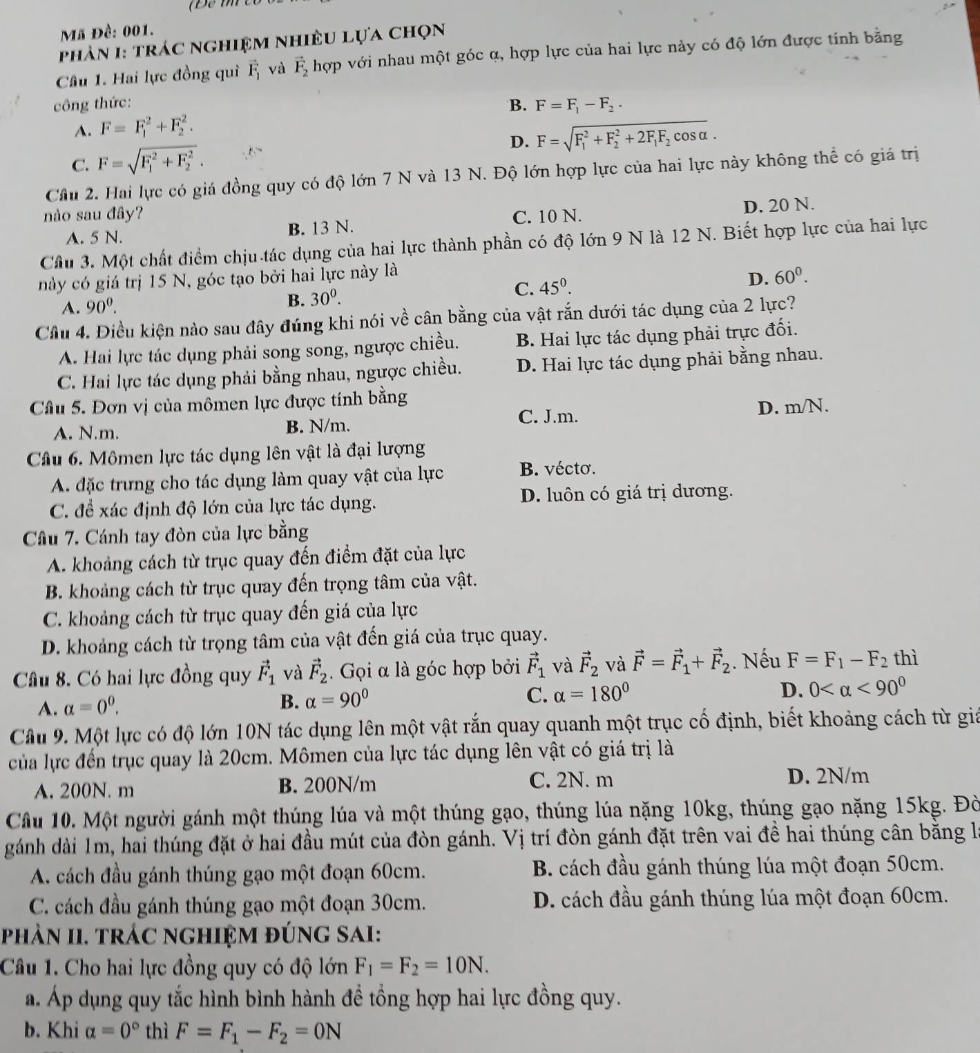 Mã Đề: 001.
phản 1: trác nghiệm nhiều lựa chọn
Câu 1. Hai lực đồng quì vector F_1 và vector F_2 hợp với nhau một góc α, hợp lực của hai lực này có độ lớn được tính bằng
công thức: B. F=F_1-F_2.
A. F=F_1^(2+F_2^2.
D. F=sqrt (F_1)^2+F_2^2+2F_1)F_2cos alpha .
C. F=sqrt (F_1)^2+F_2^2.
Cầu 2. Hai lực có giá đồng quy có độ lớn 7 N và 13 N. Độ lớn hợp lực của hai lực này không thể có giá trị
nào sau đây? C. 10 N.
A. 5 N. B. 13 N. D. 20 N.
Cầu 3. Một chất điểm chịu tác dụng của hai lực thành phần có độ lớn 9 N là 12 N. Biết hợp lực của hai lực
này có giá trị 15 N, góc tạo bởi hai lực này là
A. 90^0. C. 45^0. D. 60^0.
B. 30^0.
Cầu 4. Điều kiện nào sau đây đúng khi nói về cân bằng của vật rắn dưới tác dụng của 2 lực?
A. Hai lực tác dụng phải song song, ngược chiều. B. Hai lực tác dụng phải trực đối.
C. Hai lực tác dụng phải bằng nhau, ngược chiều. D. Hai lực tác dụng phải bằng nhau.
Câu 5. Đơn vị của mômen lực được tính bằng
A. N.m. B. N/m. C. J.m. D. m/N.
Câu 6. Mômen lực tác dụng lên vật là đại lượng
A. đặc trưng cho tác dụng làm quay vật của lực
B. vécto.
C. để xác định độ lớn của lực tác dụng. D. luôn có giá trị dương.
Câu 7. Cánh tay đòn của lực bằng
A. khoảng cách từ trục quay đến điểm đặt của lực
B. khoảng cách từ trục quay đến trọng tâm của vật.
C. khoảng cách từ trục quay đến giá của lực
D. khoảng cách từ trọng tâm của vật đến giá của trục quay.
Câu 8. Có hai lực đồng quy vector F_1 và vector F_2.  Gọi α là góc hợp bởi vector F_1 và vector F_2 và vector F=vector F_1+vector F_2. Nếu F=F_1-F_2 thì
A. alpha =0^0.
B. alpha =90°
C. alpha =180°
D. 0 <90^0
Cầâu 9. Một lực có độ lớn 10N tác dụng lên một vật rắn quay quanh một trục cố định, biết khoảng cách từ giả
của lực đến trục quay là 20cm. Mômen của lực tác dụng lên vật có giá trị là
A. 200N. m B. 200N/m C. 2N. m
D. 2N/m
Câu 10. Một người gánh một thúng lúa và một thúng gạo, thúng lúa nặng 10kg, thúng gạo nặng 15kg. Đờ
gánh dài 1m, hai thúng đặt ở hai đầu mút của đòn gánh. Vị trí đòn gánh đặt trên vai đề hai thúng cân bằng là
A. cách đầu gánh thúng gạo một đoạn 60cm. B. cách đầu gánh thúng lúa một đoạn 50cm.
C. cách đầu gánh thúng gạo một đoạn 30cm. D. cách đầu gánh thúng lúa một đoạn 60cm.
phản II. trác ngHiệM đÚng SAI:
Câu 1. Cho hai lực đồng quy có độ lớn F_1=F_2=10N.
a. Áp dụng quy tắc hình bình hành đề tổng hợp hai lực đồng quy.
b. Khi alpha =0° thì F=F_1-F_2=0N