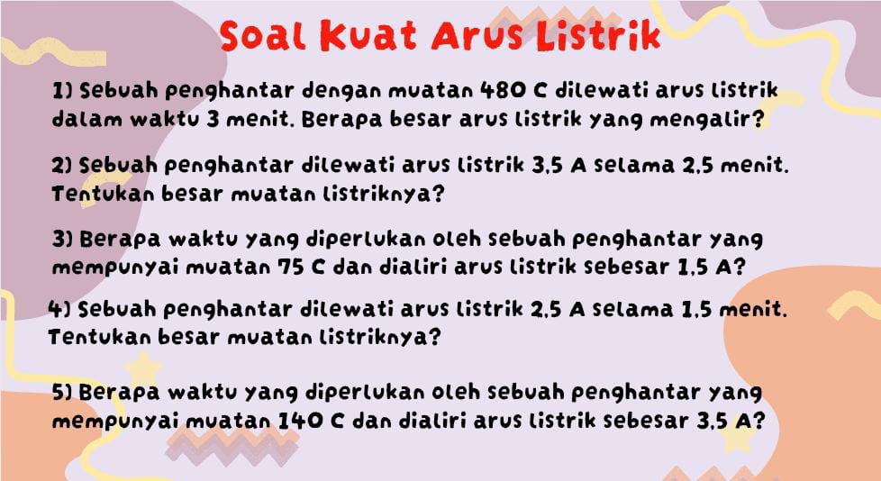 Soal Kuat Arus Listrik 
1) Sebuah penghantar dengan muatan 480 C dilewati arus listrik 
dalam waktu 3 menit. Berapa besar arus listrik yang mengalir? 
2) Sebuah penghantar dilewati arus listrik 3,5 A selama 2,5 menit. 
Tentukan besar muatan listriknya? 
3) Berapa waktu yang diperlukan oleh sebuah penghantar yang 
mempunyai muatan 75 C dan dialiri arus listrik sebesar 1,5 A? 
4) Sebuah penghantar dilewati arus listrik 2,5 A selama 1,5 menit. 
Tentukan besar muatan listriknya? 
5) Berapa waktu yang diperlukan oleh sebuah penghantar yang 
mempunyai muatan 140 C dan dialiri arus listrik sebesar 3,5 A?