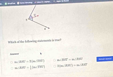 DmanPe== Hime ! Schaology 9 Irbos (1) - stiphan . , Aspen. My Racord
Which of the following statements is true?
Answer
m∠ RSU=2(m∠ TSU) m∠ RST=m∠ RSU Subast Anwer
m∠ RSU= 1/2 (m∠ TSU) 2(m∠ RSU)=m∠ RST