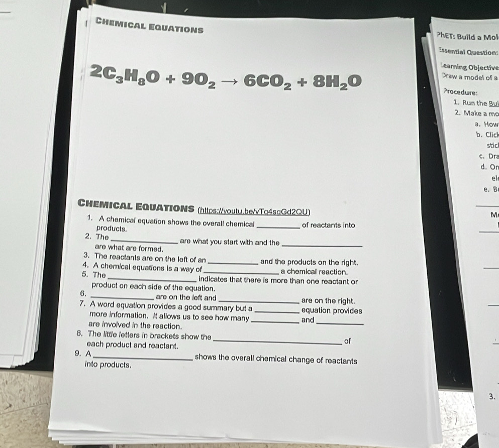 Chemical Equations 
?hET: Build a Mol 
Essential Question:
2C_3H_8O+9O_2to 6CO_2+8H_2O
Learning Objective 
Draw a model of a 
Procedure: 
1. Run the Bu 
2. Make a mo 
a. How 
b. Click 
stic 
c. Dra 
d. On 
el 
e. B 
CHEMICAL EQUATIONS (https://voutu.be/vTa4saGd2QU) 
M 
1. A chemical equation shows the overall chemical _of reactants into 
products. 
2. The _are what you start with and the_ 
are what are formed. 
3. The reactants are on the left of an _and the products on the right. 
4. A chemical equations is a way of a chemical reaction. 
5. The _indicates that there is more than one reactant or 
product on each side of the equation. 
6. 
_are on the left and _are on the right. 
7. A word equation provides a good summary but a _equation provides 
more information. It allows us to see how many _and 
are involved in the reaction. 
_ 
8. The little letters in brackets show the _of 
each product and reactant. 
9. A_ shows the overall chemical change of reactants 
into products. 
3.