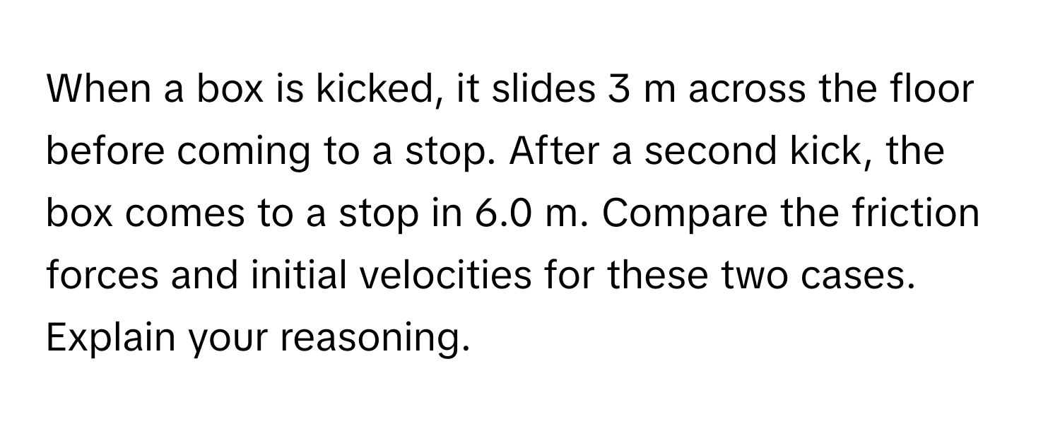 When a box is kicked, it slides 3 m across the floor before coming to a stop. After a second kick, the box comes to a stop in 6.0 m. Compare the friction forces and initial velocities for these two cases. Explain your reasoning.