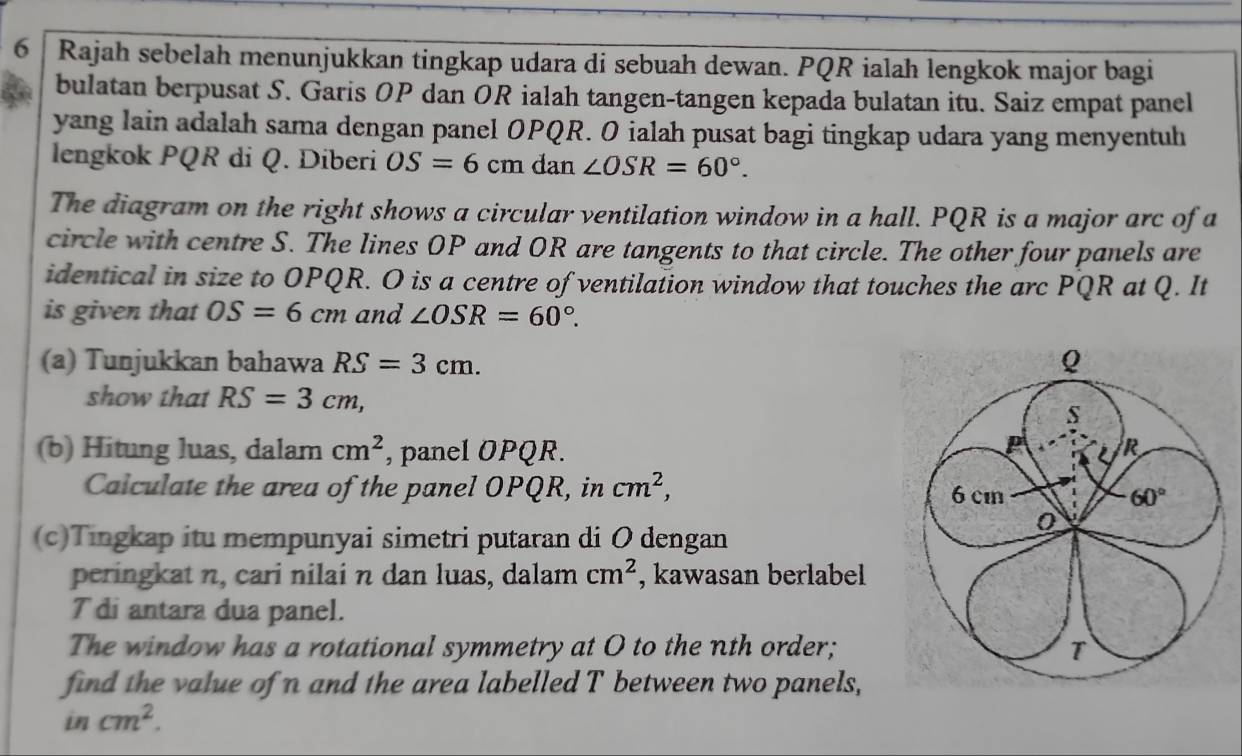 Rajah sebelah menunjukkan tingkap udara di sebuah dewan. PQR ialah lengkok major bagi 
bulatan berpusat S. Garis OP dan OR ialah tangen-tangen kepada bulatan itu. Saiz empat panel 
yang lain adalah sama dengan panel OPQR. O ialah pusat bagi tingkap udara yang menyentuh 
lengkok PQR di Q. Diberi OS=6cm dan ∠ OSR=60°. 
The diagram on the right shows a circular ventilation window in a hall. PQR is a major arc of a 
circle with centre S. The lines OP and OR are tangents to that circle. The other four panels are 
identical in size to OPQR. O is a centre of ventilation window that touches the arc PQR at Q. It 
is given that OS=6cm and ∠ OSR=60°. 
(a) Tunjukkan bahawa RS=3cm. Q 
show that RS=3cm,
s
(b) Hitung luas, dalam cm^2 , panel OPQR.
P R
Calculate the area of the panel OPQR, in cm^2, 6 cm 60°
(c)Tingkap itu mempunyai simetri putaran di O dengan 
0 
peringkat n, cari nilai n dan luas, dalam cm^2 , kawasan berlabel 
T di antara dua panel. 
The window has a rotational symmetry at O to the nth order; T 
find the value of n and the area labelled T between two panels, 
in cm^2.