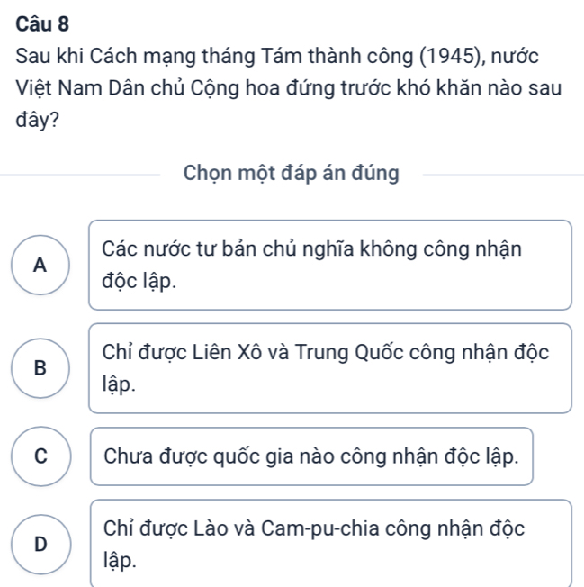 Sau khi Cách mạng tháng Tám thành công (1945), nước
Việt Nam Dân chủ Cộng hoa đứng trước khó khăn nào sau
đây?
Chọn một đáp án đúng
Các nước tư bản chủ nghĩa không công nhận
A
độc lập.
Chỉ được Liên Xô và Trung Quốc công nhận độc
B
lập.
C Chưa được quốc gia nào công nhận độc lập.
Chỉ được Lào và Cam-pu-chia công nhận độc
D
lập.