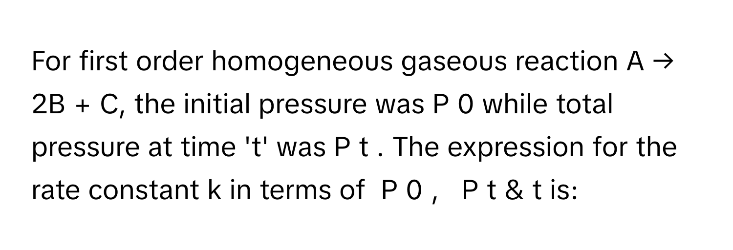 For first order homogeneous gaseous reaction A → 2B + C, the initial pressure was P   0          while total pressure at time 't' was P   t         . The expression for the rate constant k      in terms of  P   0      ,     P   t          & t is: