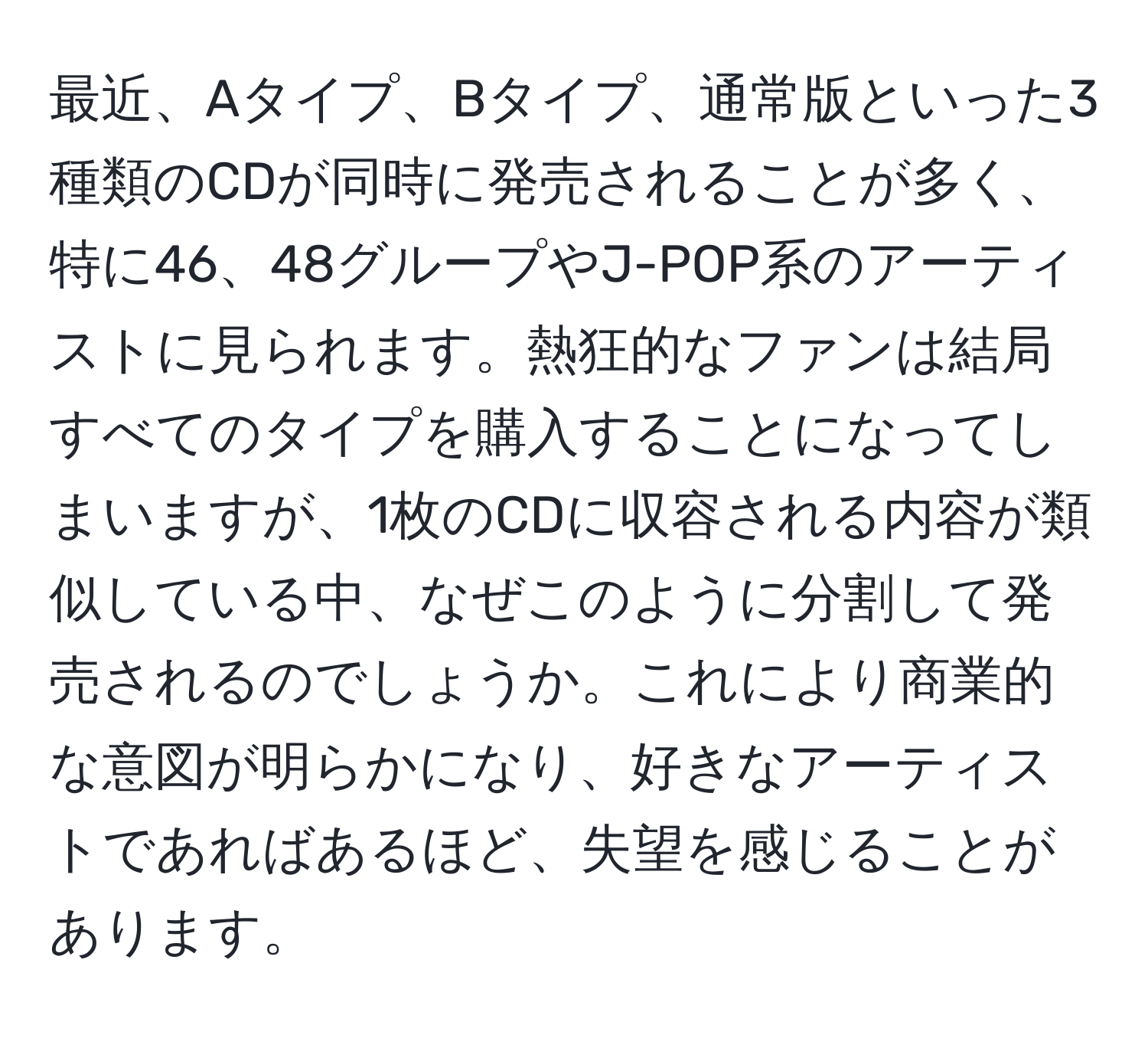 最近、Aタイプ、Bタイプ、通常版といった3種類のCDが同時に発売されることが多く、特に46、48グループやJ-POP系のアーティストに見られます。熱狂的なファンは結局すべてのタイプを購入することになってしまいますが、1枚のCDに収容される内容が類似している中、なぜこのように分割して発売されるのでしょうか。これにより商業的な意図が明らかになり、好きなアーティストであればあるほど、失望を感じることがあります。