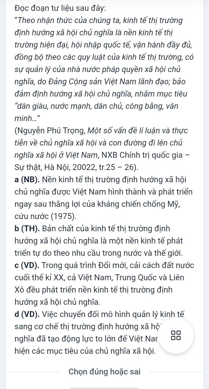 Đọc đoạn tư liệu sau đây:
"Theo nhận thức của chúng ta, kinh tế thị trường
định hướng xã hội chủ nghĩa là nền kinh tế thị
trường hiện đại, hội nhập quốc tế, vận hành đầy đủ,
đồng bộ theo các quy luật của kinh tế thị trường, có
sự quản lý của nhà nước pháp quyền xã hội chủ
nghĩa, do Đảng Cộng sản Việt Nam lãnh đạo; bảo
đảm định hướng xã hội chủ nghĩa, nhằm mục tiêu
"dân giàu, nước mạnh, dân chủ, công bằng, văn
minh..."
(Nguyễn Phú Trọng, Một số vấn đề lí luận và thực
tiễn về chủ nghĩa xã hội và con đường đi lên chủ
nghĩa xã hội ở Việt Nam, NXB Chính trị quốc gia -
Sự thật, Hà Nội, 20022, tr.25 - 26).
a (NB). Nền kinh tế thị trường định hướng xã hội
chủ nghĩa được Việt Nam hình thành và phát triển
ngay sau thắng lợi của kháng chiến chống Mỹ,
cứu nước (1975).
b (TH). Bản chất của kinh tế thị trường định
hướng xã hội chủ nghĩa là một nền kinh tế phát
triển tự do theo nhu cầu trong nước và thế giới.
c (VD). Trong quá trình Đổi mới, cải cách đất nước
cuối thế kỉ XX, cả Việt Nam, Trung Quốc và Liên
Xô đều phát triển nền kinh tế thị trường định
hướng xã hội chủ nghĩa.
d (VD). Việc chuyển đổi mô hình quản lý kinh tế
sang cơ chế thị trường định hướng xã hộ
nghĩa đã tạo động lực to lớn để Việt Nar
hiện các mục tiêu của chủ nghĩa xã hội.
Chọn đúng hoặc sai