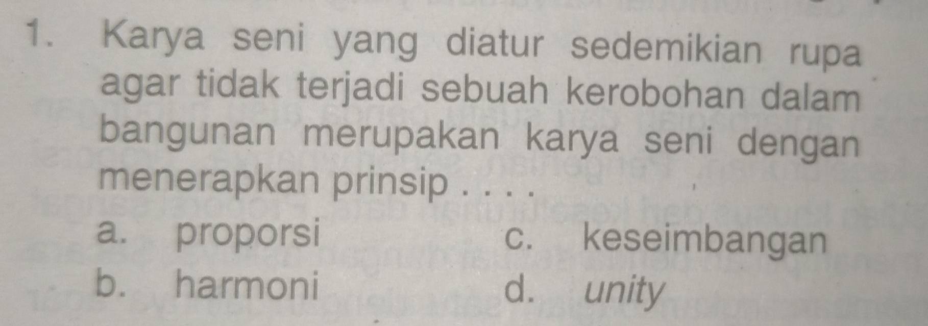 Karya seni yang diatur sedemikian rupa
agar tidak terjadi sebuah kerobohan dalam
bangunan merupakan karya seni dengan
menerapkan prinsip . . . .
a. proporsi c. keseimbangan
b. harmoni d. unity