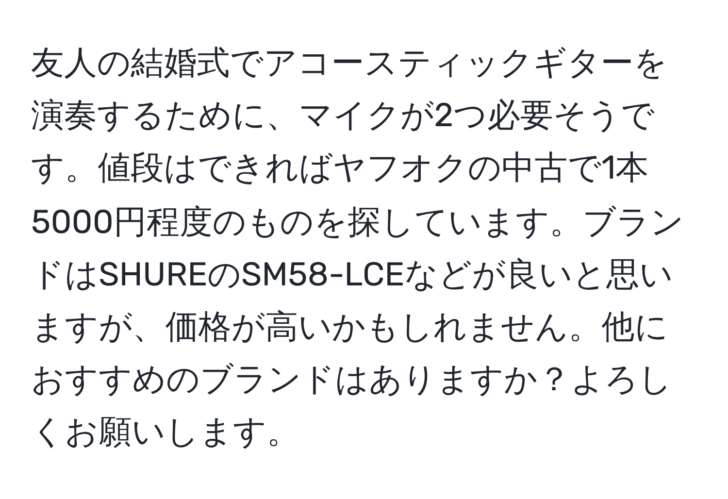 友人の結婚式でアコースティックギターを演奏するために、マイクが2つ必要そうです。値段はできればヤフオクの中古で1本5000円程度のものを探しています。ブランドはSHUREのSM58-LCEなどが良いと思いますが、価格が高いかもしれません。他におすすめのブランドはありますか？よろしくお願いします。