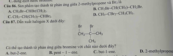 C. dung dịch nước brome.
Câu 86. Sản phẩm tạo thành từ phản ứng giữa 2-methylpropene và Br_2 là
B. CH_2Br-CH(CH_3)-CH_2Br.
A. CH_2Br-CHBr(CH_3)_2.
C. CH_3-CH(CH_3)_2-CHBr_2.
D. CH_3-CBr_2-CH_2CH_3.
Câu 87. Dẫn xuất halogen X dưới đây:
Có thể tạo thành từ phản ứng giữa bromine với chất nào dưới đây?
A. but-2-ene. B. pent - 1 - ene. C. but-1-ene. D. 2-methylpropene