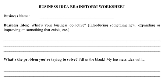 BUSINESS IDEA BRAINSTORM WORKSHEET 
_ 
Business Name: 
Business Idea: What's your business objective? (Introducing something new, expanding or 
improving on something that exists, etc.) 
_ 
_ 
_ 
What’s the problem you’re trying to solve? Fill in the blank! My business idea will... 
_ 
_