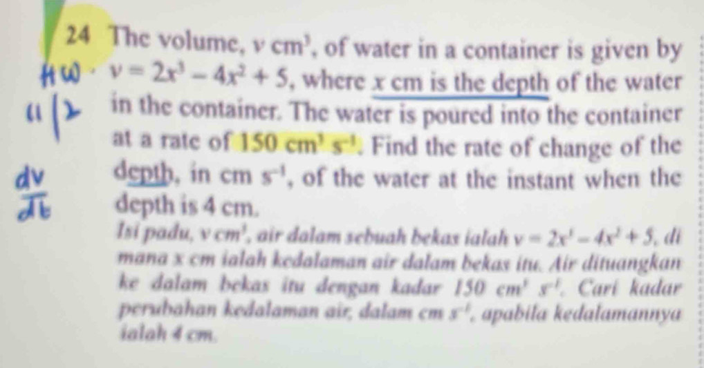 The volume, vcm^3 , of water in a container is given by 
4 v=2x^3-4x^2+5 , where x cm is the depth of the water 
in the container. The water is poured into the container 
at a rate of 150cm^3s^(-1). Find the rate of change of the 
depth, in cm s^(-1) , of the water at the instant when the 
depth is 4 cm. 
Isi padu, vcm^3 , air dalam sebuah bekas ialah y=2x^3-4x^2+5 di 
mana x cm ialah kedalaman air dalam bekas itu. Air dituangkan 
ke dalam bekas itu dengan kadar 150cm^3 s^(-1) Carí kadar 
perubahan kedalaman air, dalam cm 3^(-1) apabiła kedalamannya 
ialah 4 cm.